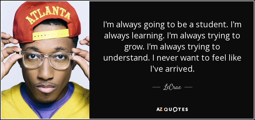 I'm always going to be a student. I'm always learning. I'm always trying to grow. I'm always trying to understand. I never want to feel like I've arrived. - LeCrae