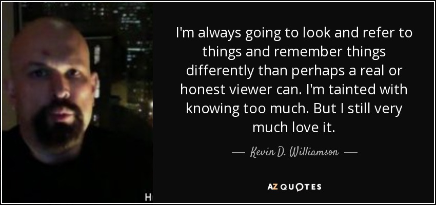 I'm always going to look and refer to things and remember things differently than perhaps a real or honest viewer can. I'm tainted with knowing too much. But I still very much love it. - Kevin D. Williamson