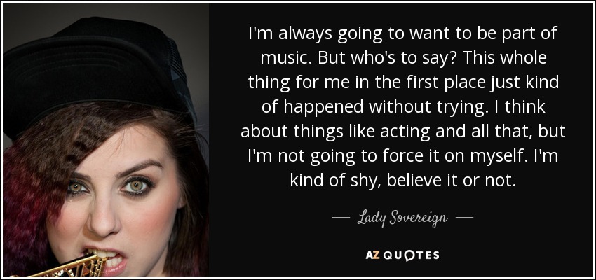 I'm always going to want to be part of music. But who's to say? This whole thing for me in the first place just kind of happened without trying. I think about things like acting and all that, but I'm not going to force it on myself. I'm kind of shy, believe it or not. - Lady Sovereign
