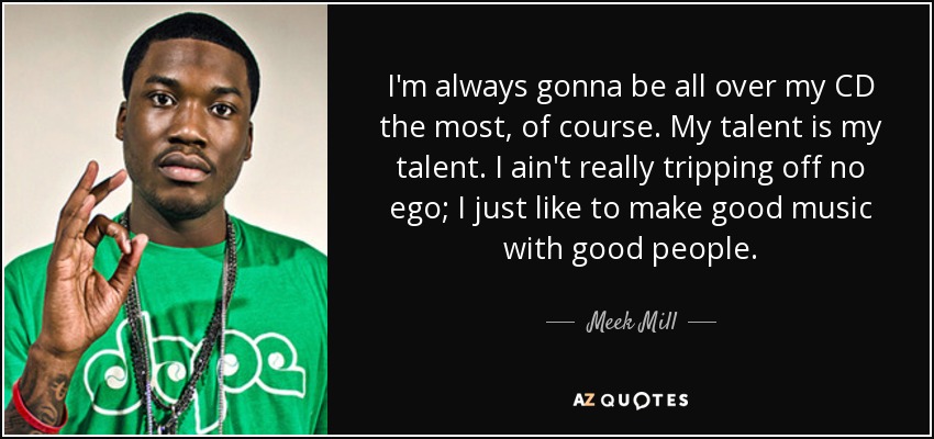 I'm always gonna be all over my CD the most, of course. My talent is my talent. I ain't really tripping off no ego; I just like to make good music with good people. - Meek Mill