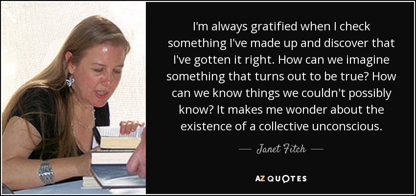 I'm always gratified when I check something I've made up and discover that I've gotten it right. How can we imagine something that turns out to be true? How can we know things we couldn't possibly know? It makes me wonder about the existence of a collective unconscious. - Janet Fitch
