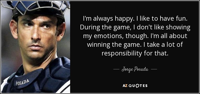 I'm always happy. I like to have fun. During the game, I don't like showing my emotions, though. I'm all about winning the game. I take a lot of responsibility for that. - Jorge Posada
