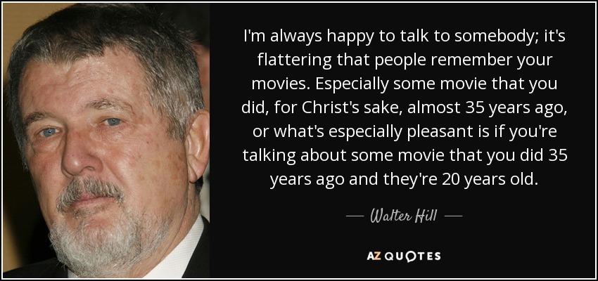 I'm always happy to talk to somebody; it's flattering that people remember your movies. Especially some movie that you did, for Christ's sake, almost 35 years ago, or what's especially pleasant is if you're talking about some movie that you did 35 years ago and they're 20 years old. - Walter Hill