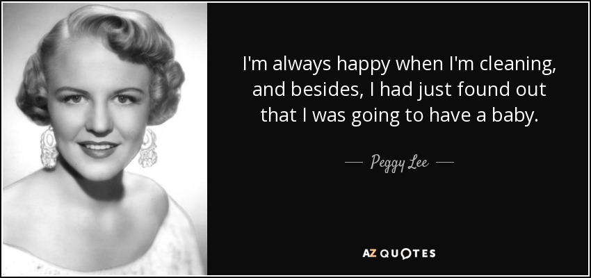 I'm always happy when I'm cleaning, and besides, I had just found out that I was going to have a baby. - Peggy Lee