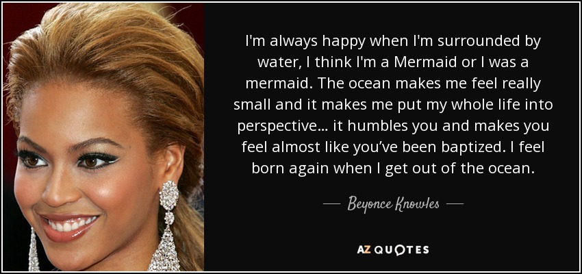 I'm always happy when I'm surrounded by water, I think I'm a Mermaid or I was a mermaid. The ocean makes me feel really small and it makes me put my whole life into perspective… it humbles you and makes you feel almost like you’ve been baptized. I feel born again when I get out of the ocean. - Beyonce Knowles