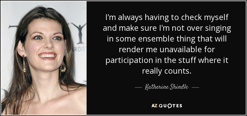 I'm always having to check myself and make sure I'm not over singing in some ensemble thing that will render me unavailable for participation in the stuff where it really counts. - Katherine Shindle