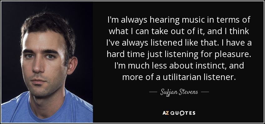 I'm always hearing music in terms of what I can take out of it, and I think I've always listened like that. I have a hard time just listening for pleasure. I'm much less about instinct, and more of a utilitarian listener. - Sufjan Stevens
