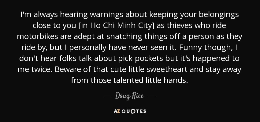 I'm always hearing warnings about keeping your belongings close to you [in Ho Chi Minh City] as thieves who ride motorbikes are adept at snatching things off a person as they ride by, but I personally have never seen it. Funny though, I don't hear folks talk about pick pockets but it's happened to me twice. Beware of that cute little sweetheart and stay away from those talented little hands. - Doug Rice