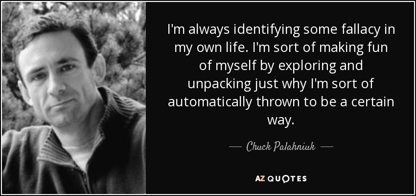 I'm always identifying some fallacy in my own life. I'm sort of making fun of myself by exploring and unpacking just why I'm sort of automatically thrown to be a certain way. - Chuck Palahniuk