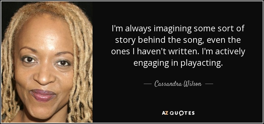 I'm always imagining some sort of story behind the song, even the ones I haven't written. I'm actively engaging in playacting. - Cassandra Wilson