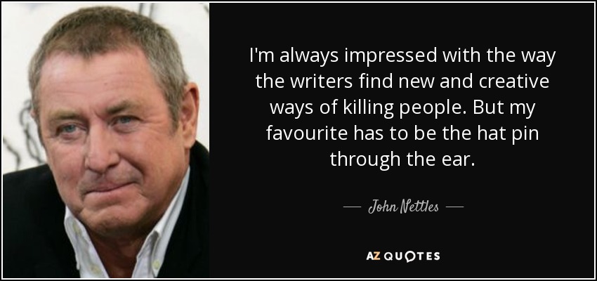 I'm always impressed with the way the writers find new and creative ways of killing people. But my favourite has to be the hat pin through the ear. - John Nettles