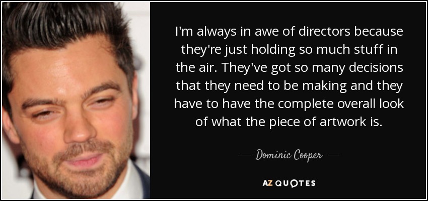 I'm always in awe of directors because they're just holding so much stuff in the air. They've got so many decisions that they need to be making and they have to have the complete overall look of what the piece of artwork is. - Dominic Cooper
