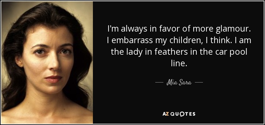 I'm always in favor of more glamour. I embarrass my children, I think. I am the lady in feathers in the car pool line. - Mia Sara