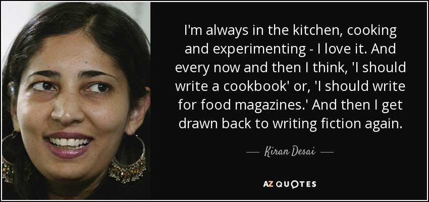 I'm always in the kitchen, cooking and experimenting - I love it. And every now and then I think, 'I should write a cookbook' or, 'I should write for food magazines.' And then I get drawn back to writing fiction again. - Kiran Desai