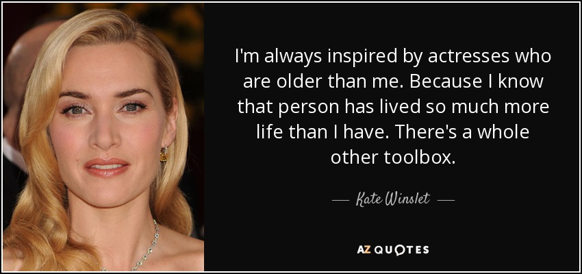 I'm always inspired by actresses who are older than me. Because I know that person has lived so much more life than I have. There's a whole other toolbox. - Kate Winslet