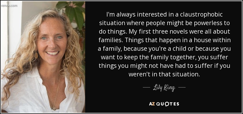 I'm always interested in a claustrophobic situation where people might be powerless to do things. My first three novels were all about families. Things that happen in a house within a family, because you're a child or because you want to keep the family together, you suffer things you might not have had to suffer if you weren't in that situation. - Lily King