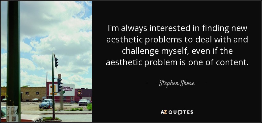 I'm always interested in finding new aesthetic problems to deal with and challenge myself, even if the aesthetic problem is one of content. - Stephen Shore