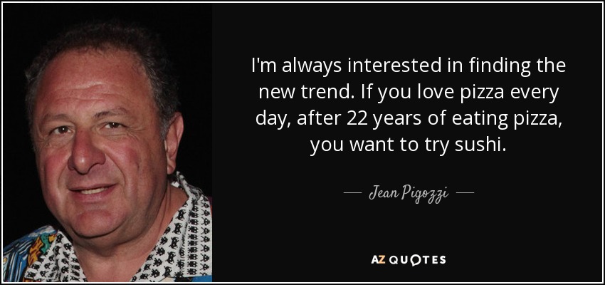 I'm always interested in finding the new trend. If you love pizza every day, after 22 years of eating pizza, you want to try sushi. - Jean Pigozzi