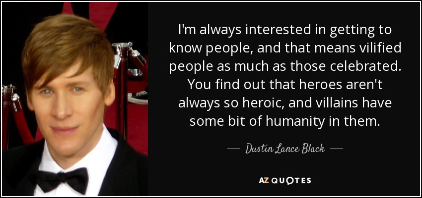 I'm always interested in getting to know people, and that means vilified people as much as those celebrated. You find out that heroes aren't always so heroic, and villains have some bit of humanity in them. - Dustin Lance Black