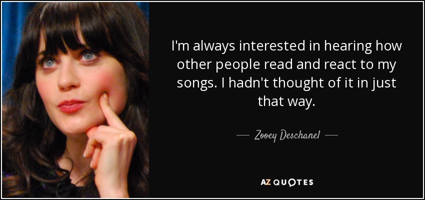 I'm always interested in hearing how other people read and react to my songs. I hadn't thought of it in just that way. - Zooey Deschanel