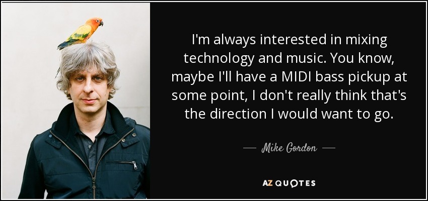 I'm always interested in mixing technology and music. You know, maybe I'll have a MIDI bass pickup at some point, I don't really think that's the direction I would want to go. - Mike Gordon