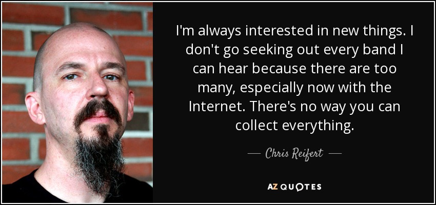 I'm always interested in new things. I don't go seeking out every band I can hear because there are too many, especially now with the Internet. There's no way you can collect everything. - Chris Reifert