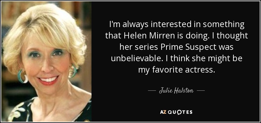 I'm always interested in something that Helen Mirren is doing. I thought her series Prime Suspect was unbelievable. I think she might be my favorite actress. - Julie Halston
