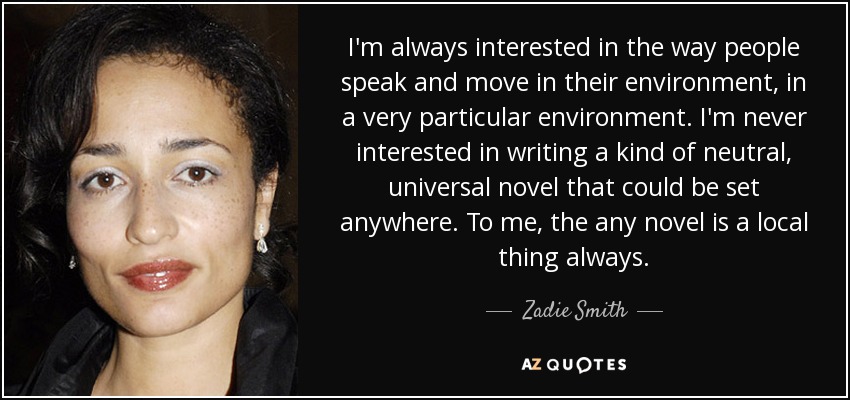 I'm always interested in the way people speak and move in their environment, in a very particular environment. I'm never interested in writing a kind of neutral, universal novel that could be set anywhere. To me, the any novel is a local thing always. - Zadie Smith