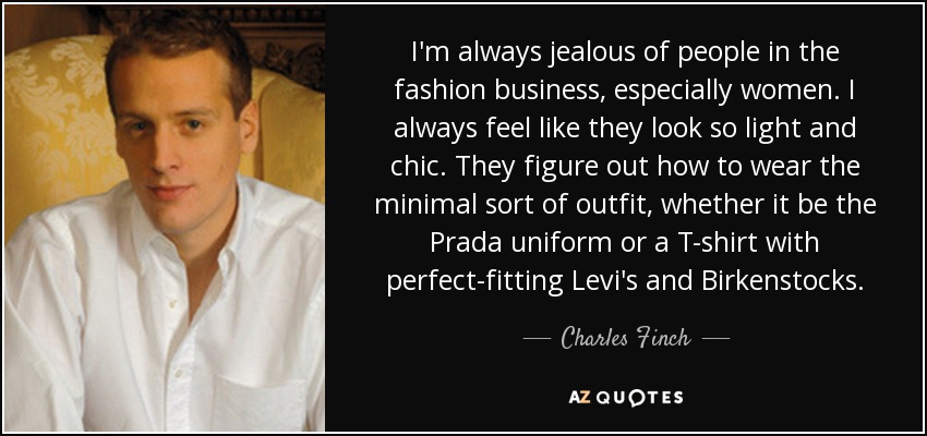 I'm always jealous of people in the fashion business, especially women. I always feel like they look so light and chic. They figure out how to wear the minimal sort of outfit, whether it be the Prada uniform or a T-shirt with perfect-fitting Levi's and Birkenstocks. - Charles Finch
