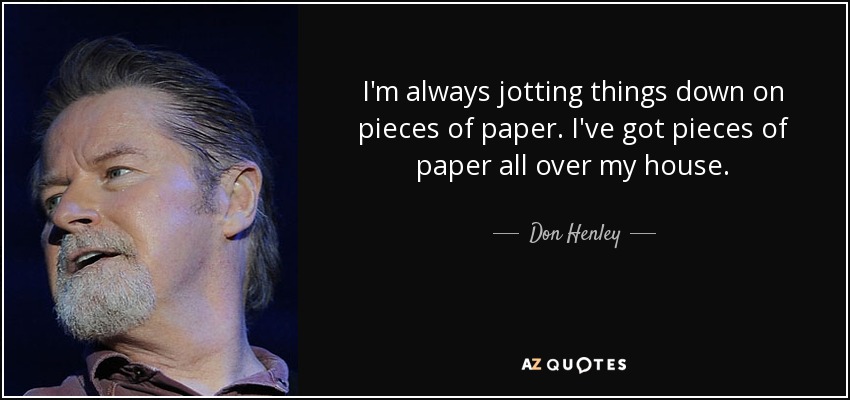 I'm always jotting things down on pieces of paper. I've got pieces of paper all over my house. - Don Henley