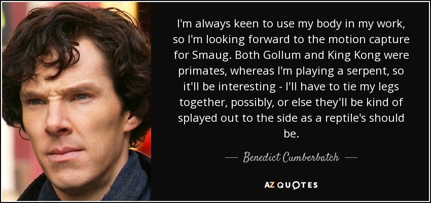 I'm always keen to use my body in my work, so I'm looking forward to the motion capture for Smaug. Both Gollum and King Kong were primates, whereas I'm playing a serpent, so it'll be interesting - I'll have to tie my legs together, possibly, or else they'll be kind of splayed out to the side as a reptile's should be. - Benedict Cumberbatch