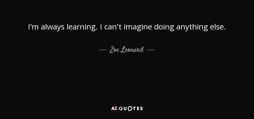 I'm always learning. I can't imagine doing anything else. - Zoe Leonard