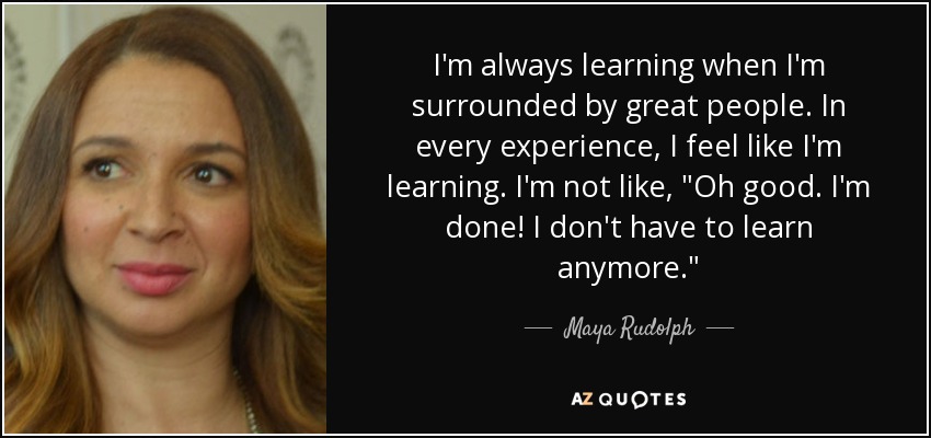I'm always learning when I'm surrounded by great people. In every experience, I feel like I'm learning. I'm not like, 