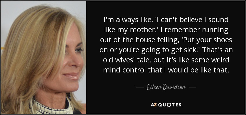 I'm always like, 'I can't believe I sound like my mother.' I remember running out of the house telling, 'Put your shoes on or you're going to get sick!' That's an old wives' tale, but it's like some weird mind control that I would be like that. - Eileen Davidson