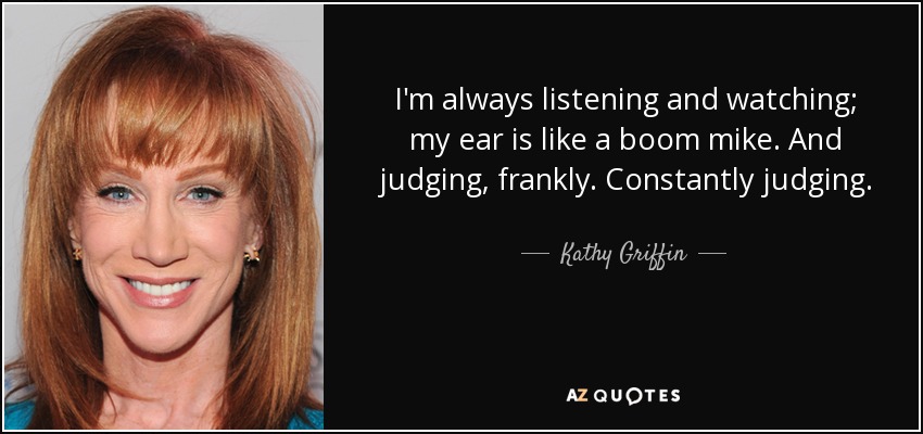 I'm always listening and watching; my ear is like a boom mike. And judging, frankly. Constantly judging. - Kathy Griffin