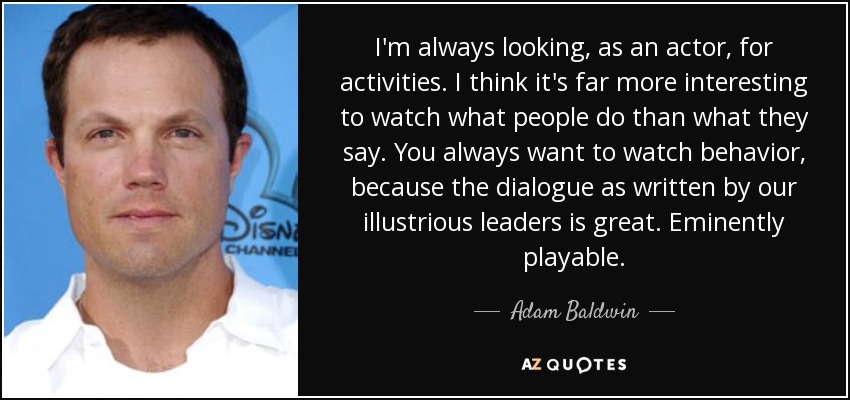 I'm always looking, as an actor, for activities. I think it's far more interesting to watch what people do than what they say. You always want to watch behavior, because the dialogue as written by our illustrious leaders is great. Eminently playable. - Adam Baldwin