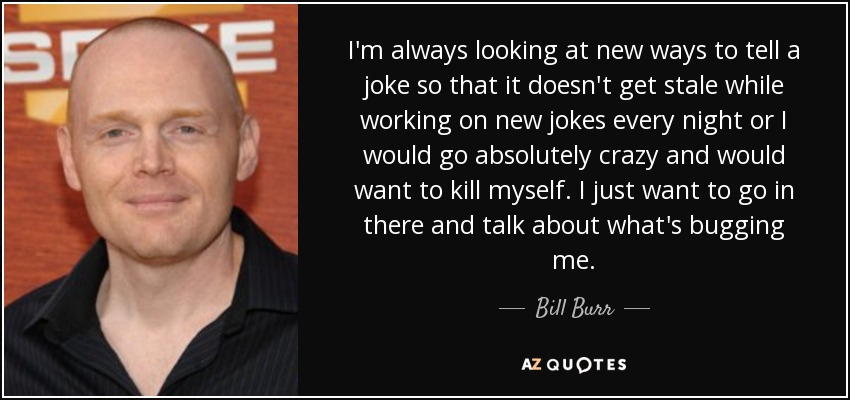 I'm always looking at new ways to tell a joke so that it doesn't get stale while working on new jokes every night or I would go absolutely crazy and would want to kill myself. I just want to go in there and talk about what's bugging me. - Bill Burr
