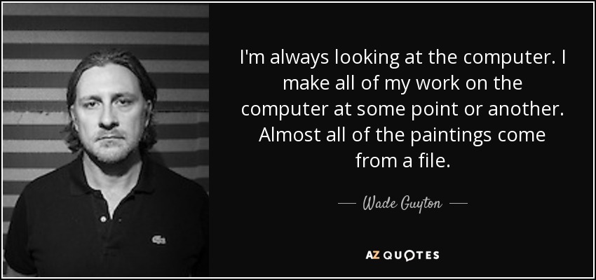 I'm always looking at the computer. I make all of my work on the computer at some point or another. Almost all of the paintings come from a file. - Wade Guyton