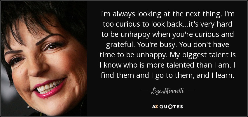 I'm always looking at the next thing. I'm too curious to look back...it's very hard to be unhappy when you're curious and grateful. You're busy. You don't have time to be unhappy. My biggest talent is I know who is more talented than I am. I find them and I go to them, and I learn. - Liza Minnelli