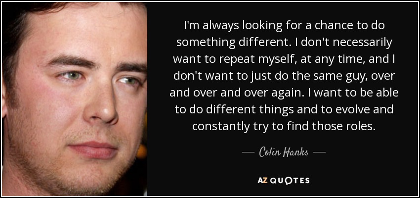 I'm always looking for a chance to do something different. I don't necessarily want to repeat myself, at any time, and I don't want to just do the same guy, over and over and over again. I want to be able to do different things and to evolve and constantly try to find those roles. - Colin Hanks