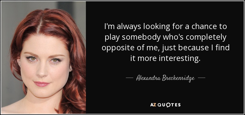 I'm always looking for a chance to play somebody who's completely opposite of me, just because I find it more interesting. - Alexandra Breckenridge