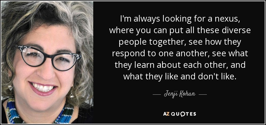 I'm always looking for a nexus, where you can put all these diverse people together, see how they respond to one another, see what they learn about each other, and what they like and don't like. - Jenji Kohan