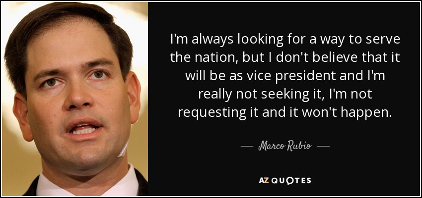 I'm always looking for a way to serve the nation, but I don't believe that it will be as vice president and I'm really not seeking it, I'm not requesting it and it won't happen. - Marco Rubio