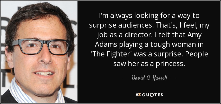 I'm always looking for a way to surprise audiences. That's, I feel, my job as a director. I felt that Amy Adams playing a tough woman in 'The Fighter' was a surprise. People saw her as a princess. - David O. Russell