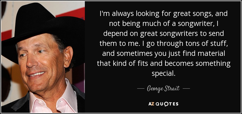 I'm always looking for great songs, and not being much of a songwriter, I depend on great songwriters to send them to me. I go through tons of stuff, and sometimes you just find material that kind of fits and becomes something special. - George Strait