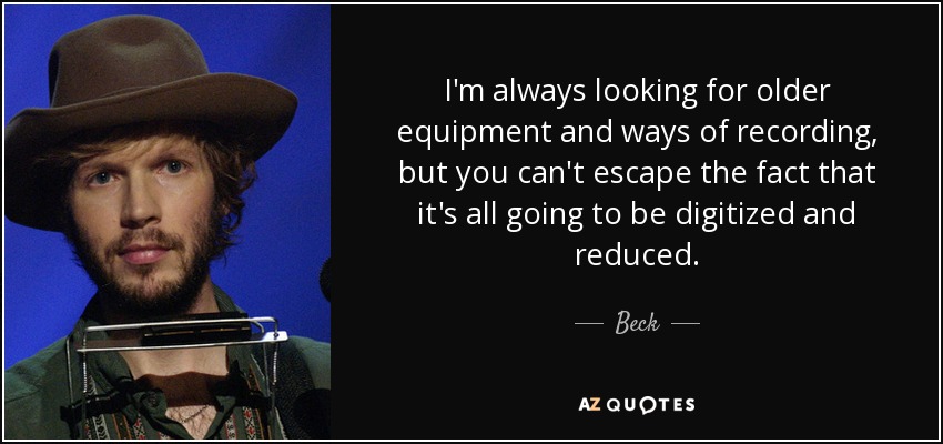 I'm always looking for older equipment and ways of recording, but you can't escape the fact that it's all going to be digitized and reduced. - Beck