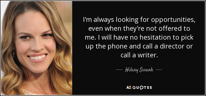 I'm always looking for opportunities, even when they're not offered to me. I will have no hesitation to pick up the phone and call a director or call a writer. - Hilary Swank
