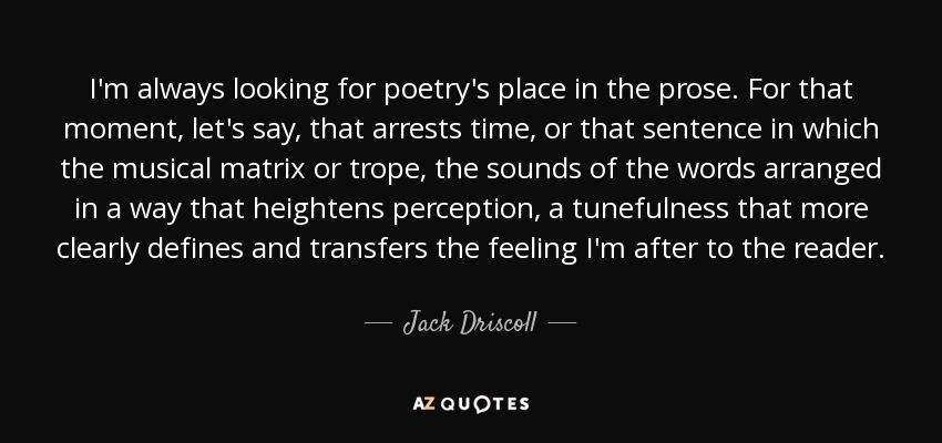 I'm always looking for poetry's place in the prose. For that moment, let's say, that arrests time, or that sentence in which the musical matrix or trope, the sounds of the words arranged in a way that heightens perception, a tunefulness that more clearly defines and transfers the feeling I'm after to the reader. - Jack Driscoll