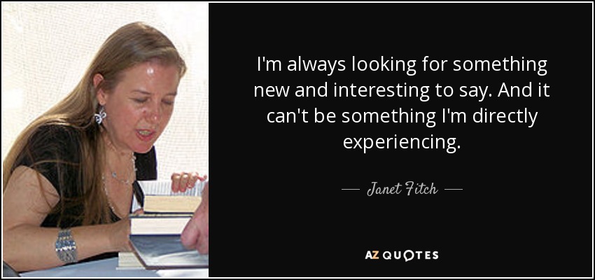 I'm always looking for something new and interesting to say. And it can't be something I'm directly experiencing. - Janet Fitch