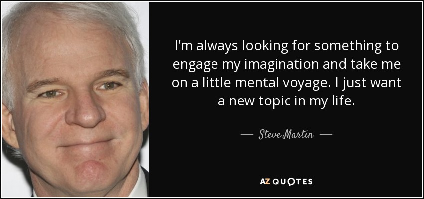 I'm always looking for something to engage my imagination and take me on a little mental voyage. I just want a new topic in my life. - Steve Martin